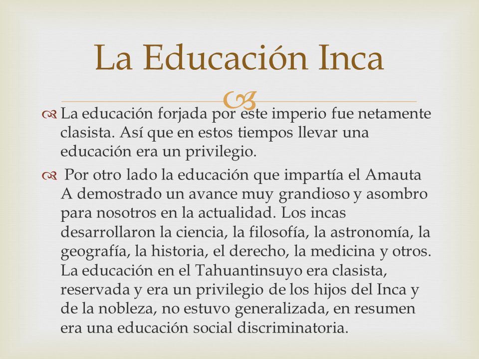 La Educación Inca La educación forjada por este imperio fue netamente clasista. Así que en estos tiempos llevar una educación era un privilegio.