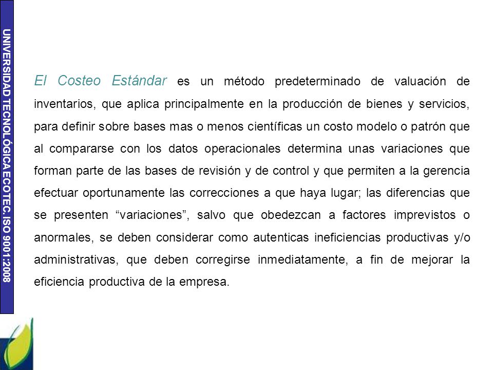 El Costeo Estándar es un método predeterminado de valuación de inventarios, que aplica principalmente en la producción de bienes y servicios, para definir sobre bases mas o menos científicas un costo modelo o patrón que al compararse con los datos operacionales determina unas variaciones que forman parte de las bases de revisión y de control y que permiten a la gerencia efectuar oportunamente las correcciones a que haya lugar; las diferencias que se presenten variaciones , salvo que obedezcan a factores imprevistos o anormales, se deben considerar como autenticas ineficiencias productivas y/o administrativas, que deben corregirse inmediatamente, a fin de mejorar la eficiencia productiva de la empresa.