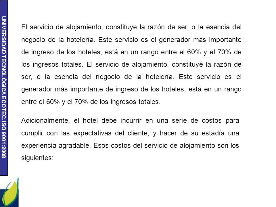 El servicio de alojamiento, constituye la razón de ser, o la esencia del negocio de la hotelería. Este servicio es el generador más importante de ingreso de los hoteles, está en un rango entre el 60% y el 70% de los ingresos totales. El servicio de alojamiento, constituye la razón de ser, o la esencia del negocio de la hotelería. Este servicio es el generador más importante de ingreso de los hoteles, está en un rango entre el 60% y el 70% de los ingresos totales.