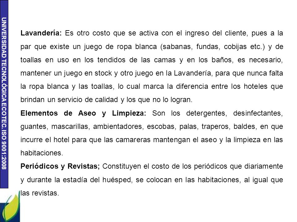 Lavandería: Es otro costo que se activa con el ingreso del cliente, pues a la par que existe un juego de ropa blanca (sabanas, fundas, cobijas etc.) y de toallas en uso en los tendidos de las camas y en los baños, es necesario, mantener un juego en stock y otro juego en la Lavandería, para que nunca falta la ropa blanca y las toallas, lo cual marca la diferencia entre los hoteles que brindan un servicio de calidad y los que no lo logran.
