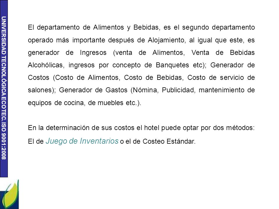 El departamento de Alimentos y Bebidas, es el segundo departamento operado más importante después de Alojamiento, al igual que este, es generador de Ingresos (venta de Alimentos, Venta de Bebidas Alcohólicas, ingresos por concepto de Banquetes etc); Generador de Costos (Costo de Alimentos, Costo de Bebidas, Costo de servicio de salones); Generador de Gastos (Nómina, Publicidad, mantenimiento de equipos de cocina, de muebles etc.).