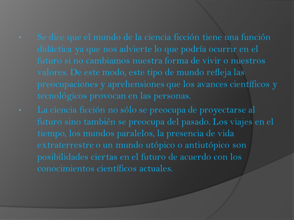 Se dice que el mundo de la ciencia ficción tiene una función didáctica ya que nos advierte lo que podría ocurrir en el futuro si no cambiamos nuestra forma de vivir o nuestros valores. De este modo, este tipo de mundo refleja las preocupaciones y aprehensiones que los avances científicos y tecnológicos provocan en las personas.