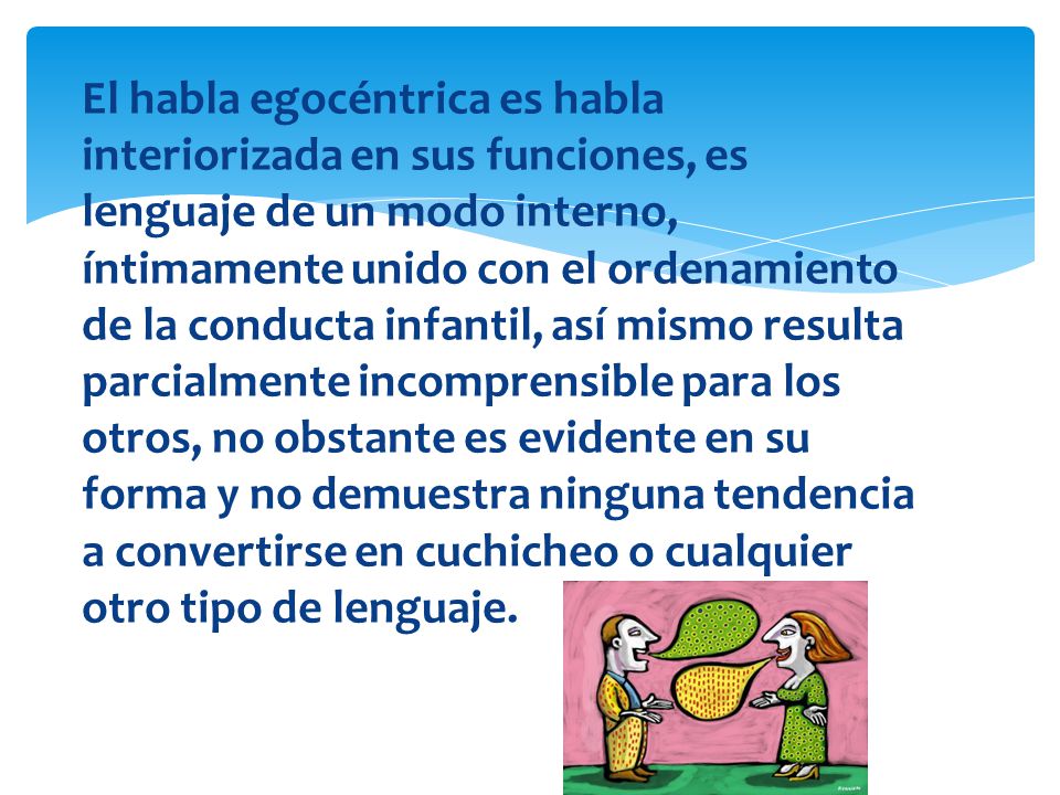 El habla egocéntrica es habla interiorizada en sus funciones, es lenguaje de un modo interno, íntimamente unido con el ordenamiento de la conducta infantil, así mismo resulta parcialmente incomprensible para los otros, no obstante es evidente en su forma y no demuestra ninguna tendencia a convertirse en cuchicheo o cualquier otro tipo de lenguaje.