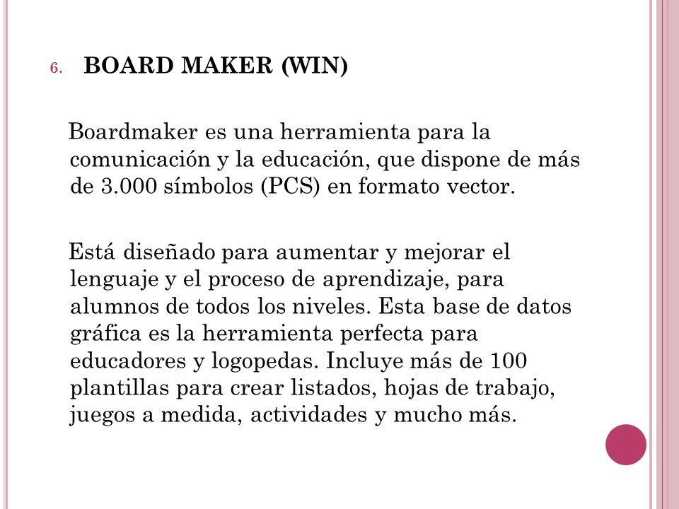 BOARD MAKER (WIN) Boardmaker es una herramienta para la comunicación y la educación, que dispone de más de símbolos (PCS) en formato vector.