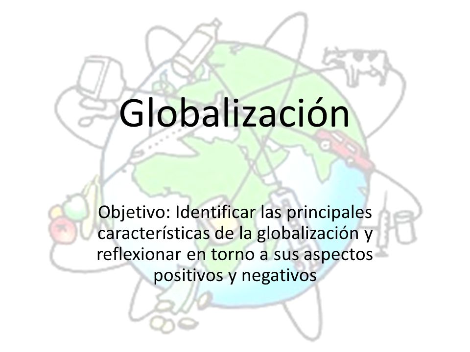 Globalización Objetivo: Identificar las principales características de la globalización y reflexionar en torno a sus aspectos positivos y negativos.