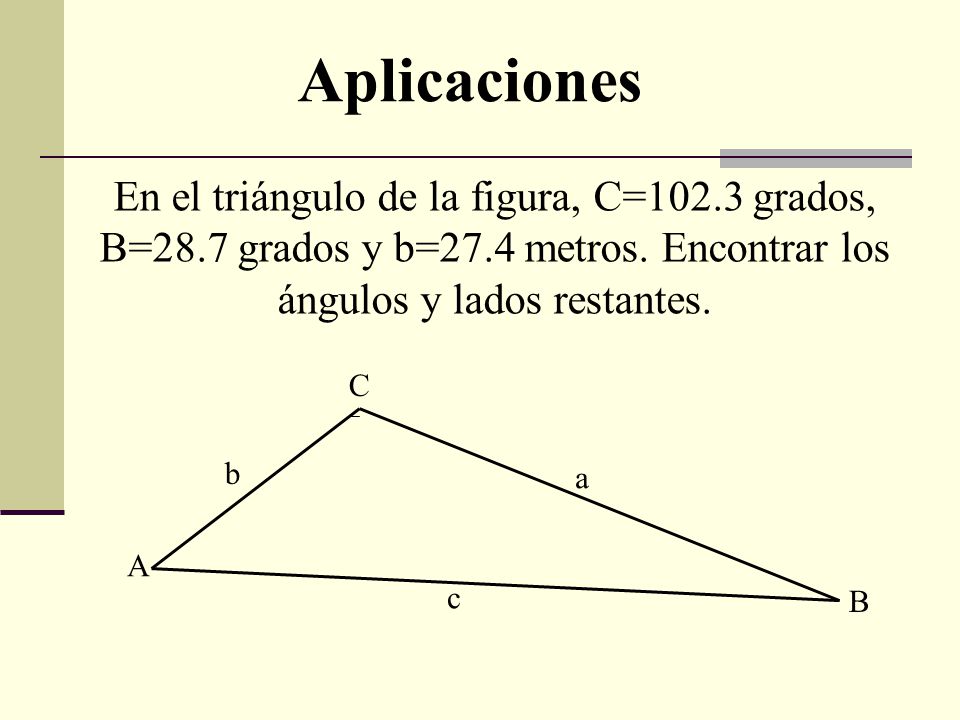 Aplicaciones En el triángulo de la figura, C=102.3 grados, B=28.7 grados y b=27.4 metros. Encontrar los ángulos y lados restantes.