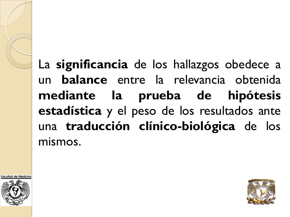 La significancia de los hallazgos obedece a un balance entre la relevancia obtenida mediante la prueba de hipótesis estadística y el peso de los resultados ante una traducción clínico-biológica de los mismos.