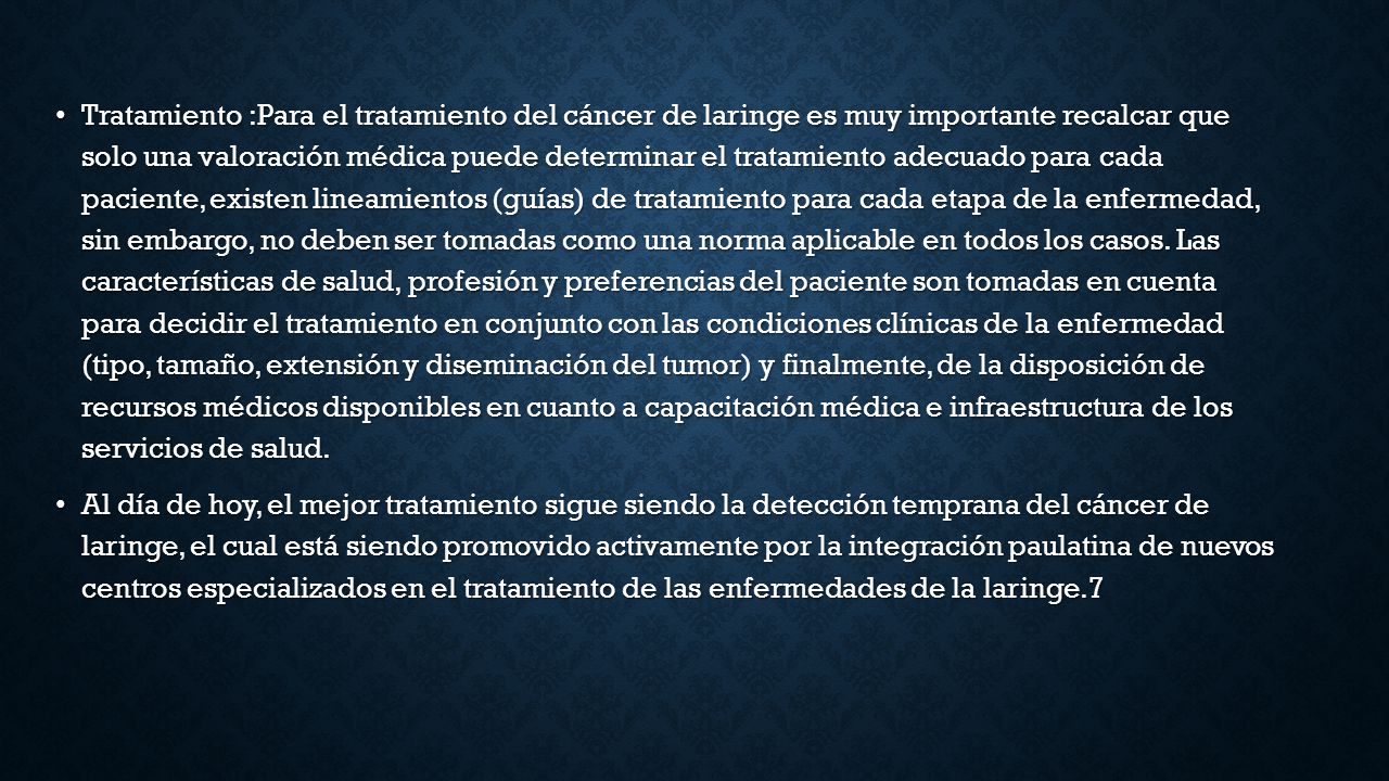 Tratamiento :Para el tratamiento del cáncer de laringe es muy importante recalcar que solo una valoración médica puede determinar el tratamiento adecuado para cada paciente, existen lineamientos (guías) de tratamiento para cada etapa de la enfermedad, sin embargo, no deben ser tomadas como una norma aplicable en todos los casos. Las características de salud, profesión y preferencias del paciente son tomadas en cuenta para decidir el tratamiento en conjunto con las condiciones clínicas de la enfermedad (tipo, tamaño, extensión y diseminación del tumor) y finalmente, de la disposición de recursos médicos disponibles en cuanto a capacitación médica e infraestructura de los servicios de salud.