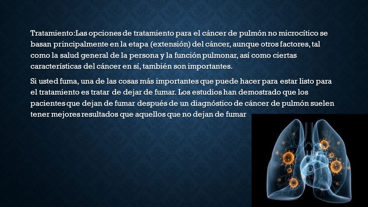 Tratamiento:Las opciones de tratamiento para el cáncer de pulmón no microcítico se basan principalmente en la etapa (extensión) del cáncer, aunque otros factores, tal como la salud general de la persona y la función pulmonar, así como ciertas características del cáncer en sí, también son importantes.