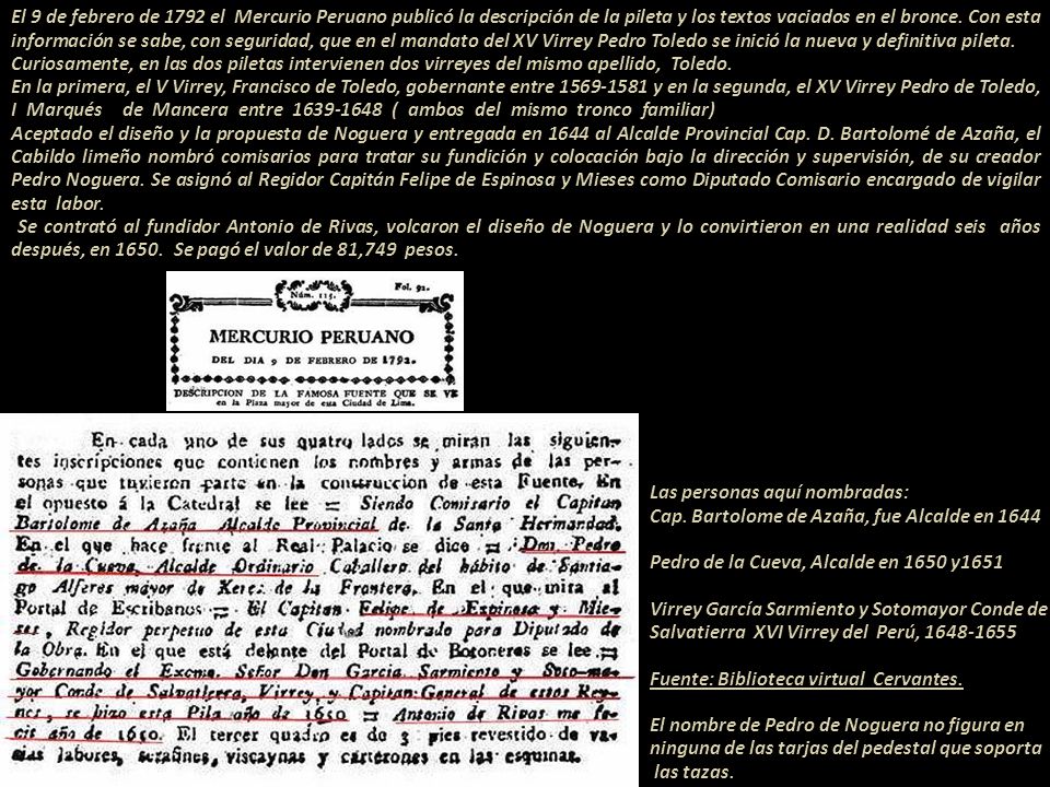 El 9 de febrero de 1792 el Mercurio Peruano publicó la descripción de la pileta y los textos vaciados en el bronce. Con esta información se sabe, con seguridad, que en el mandato del XV Virrey Pedro Toledo se inició la nueva y definitiva pileta.---- Curiosamente, en las dos piletas intervienen dos virreyes del mismo apellido, Toledo En la primera, el V Virrey, Francisco de Toledo, gobernante entre y en la segunda, el XV Virrey Pedro de Toledo, I Marqués de Mancera entre ( ambos del mismo tronco familiar) Aceptado el diseño y la propuesta de Noguera y entregada en 1644 al Alcalde Provincial Cap. D. Bartolomé de Azaña, el Cabildo limeño nombró comisarios para tratar su fundición y colocación bajo la dirección y supervisión, de su creador Pedro Noguera. Se asignó al Regidor Capitán Felipe de Espinosa y Mieses como Diputado Comisario encargado de vigilar esta labor Se contrató al fundidor Antonio de Rivas, volcaron el diseño de Noguera y lo convirtieron en una realidad seis años después, en Se pagó el valor de 81,749 pesos