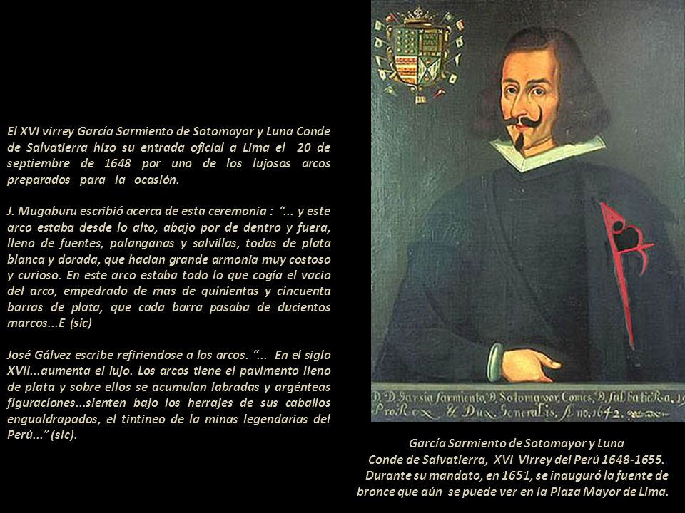El XVI virrey García Sarmiento de Sotomayor y Luna Conde de Salvatierra hizo su entrada oficial a Lima el 20 de septiembre de 1648 por uno de los lujosos arcos preparados para la ocasión J. Mugaburu escribió acerca de esta ceremonia : ... y este arco estaba desde lo alto, abajo por de dentro y fuera, lleno de fuentes, palanganas y salvillas, todas de plata blanca y dorada, que hacian grande armonia muy costoso y curioso. En este arco estaba todo lo que cogía el vacio del arco, empedrado de mas de quinientas y cincuenta barras de plata, que cada barra pasaba de ducientos marcos...E (sic) José Gálvez escribe refiriendose a los arcos. ... En el siglo XVII...aumenta el lujo. Los arcos tiene el pavimento lleno de plata y sobre ellos se acumulan labradas y argénteas figuraciones...sienten bajo los herrajes de sus caballos engualdrapados, el tintineo de la minas legendarias del Perú... (sic)