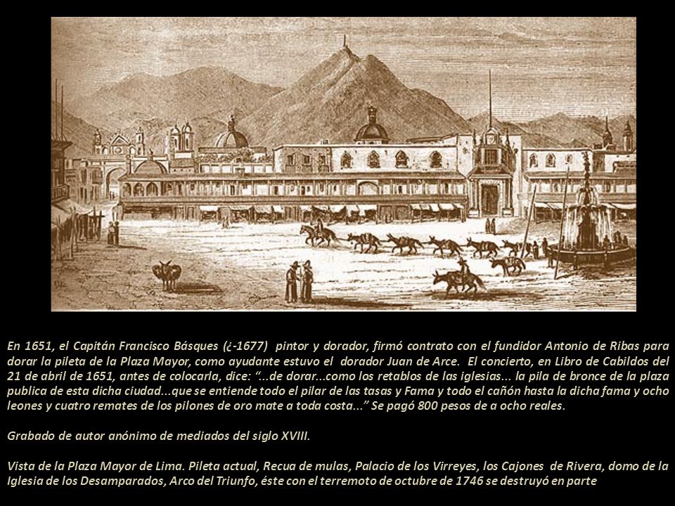 En 1651, el Capitán Francisco Básques (¿-1677) pintor y dorador, firmó contrato con el fundidor Antonio de Ribas para dorar la pileta de la Plaza Mayor, como ayudante estuvo el dorador Juan de Arce.