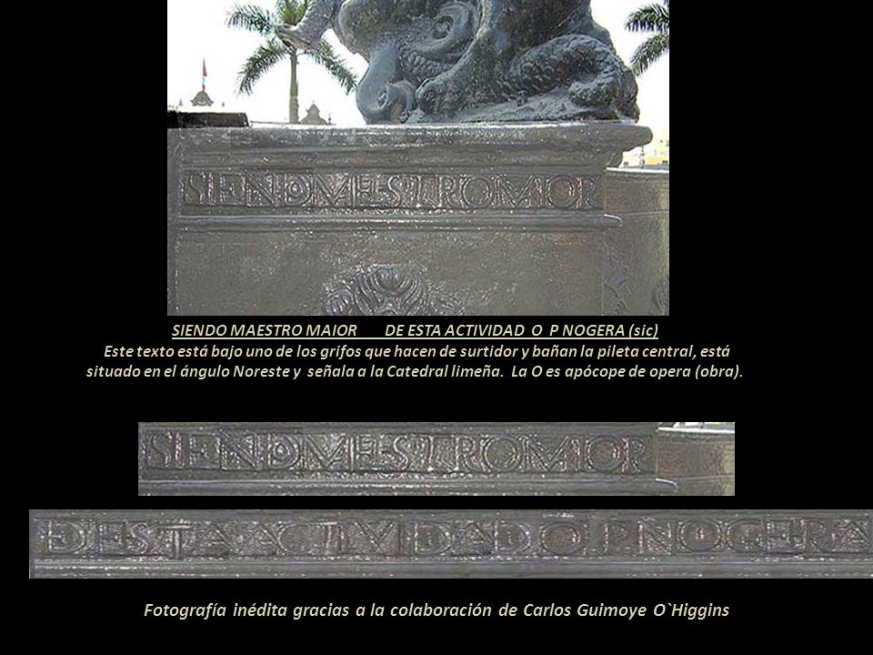 SIENDO MAESTRO MAIOR DE ESTA ACTIVIDAD O P NOGERA (sic) Este texto está bajo uno de los grifos que hacen de surtidor y bañan la pileta central, está situado en el ángulo Noreste y señala a la Catedral limeña. La O es apócope de opera (obra).