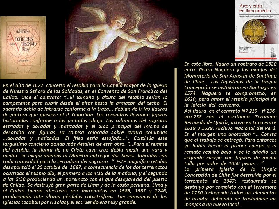 En este libro, figura un contrato de 1620 entre Pedro Noguera y las monjas del Monasterio de San Agustín de Santiago de Chile. Las Agustinas de la Limpia Concepción se instalaron en Santiago en Noguera se comprometió, en 1620, para hacer el retablo principal de la iglesia del convento Así figura en el contrato Nº ff 236-vta-238 con el escribano Gerónimo Bernardo de Quiróz, activo en Lima entre 1619 y Archivo Nacional del Perú. En el margen una anotación ... Consta que el trabajo se entregó. Para entonces ya había hecho el primer cuerpo y el remate resultó bajo y se le añadió un segundo cuerpo con figuras de media talla por valor de 1050 pesos La primera iglesia de la Limpia Concepción de Chile fue destruida por el terremoto de 1647; restaurada se destruyó por completo con el terremoto de 1730 incluyendo todos sus elementos de ornato, debiendo de trasladarse las monjas a un nuevo local.