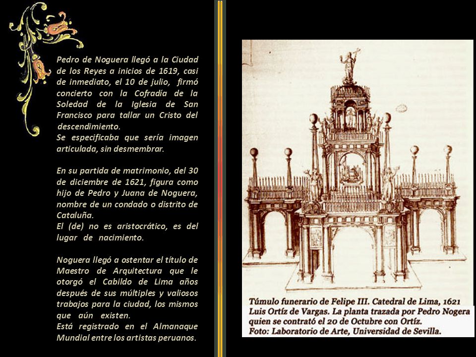 Pedro de Noguera llegó a la Ciudad de los Reyes a inicios de 1619, casi de inmediato, el 10 de julio, firmó concierto con la Cofradía de la Soledad de la Iglesia de San Francisco para tallar un Cristo del descendimiento Se especificaba que sería imagen articulada, sin desmembrar En su partida de matrimonio, del 30 de diciembre de 1621, figura como hijo de Pedro y Juana de Noguera, nombre de un condado o distrito de Cataluña.