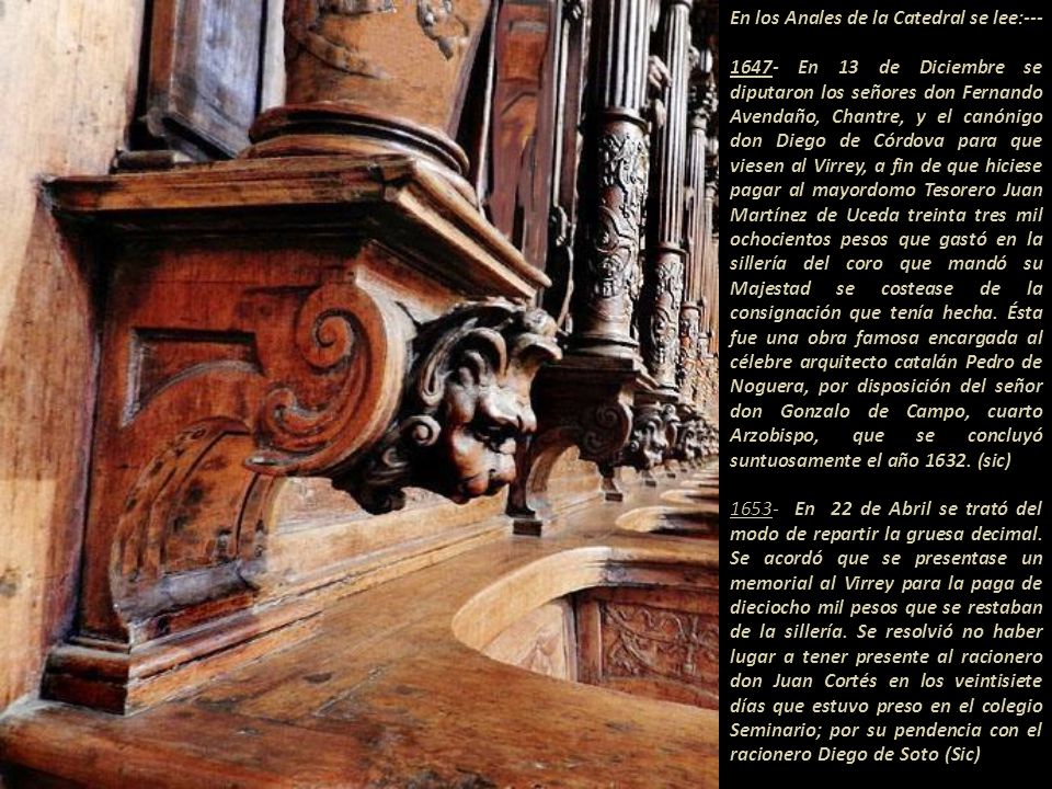 En los Anales de la Catedral se lee: En 13 de Diciembre se diputaron los señores don Fernando Avendaño, Chantre, y el canónigo don Diego de Córdova para que viesen al Virrey, a fin de que hiciese pagar al mayordomo Tesorero Juan Martínez de Uceda treinta tres mil ochocientos pesos que gastó en la sillería del coro que mandó su Majestad se costease de la consignación que tenía hecha.