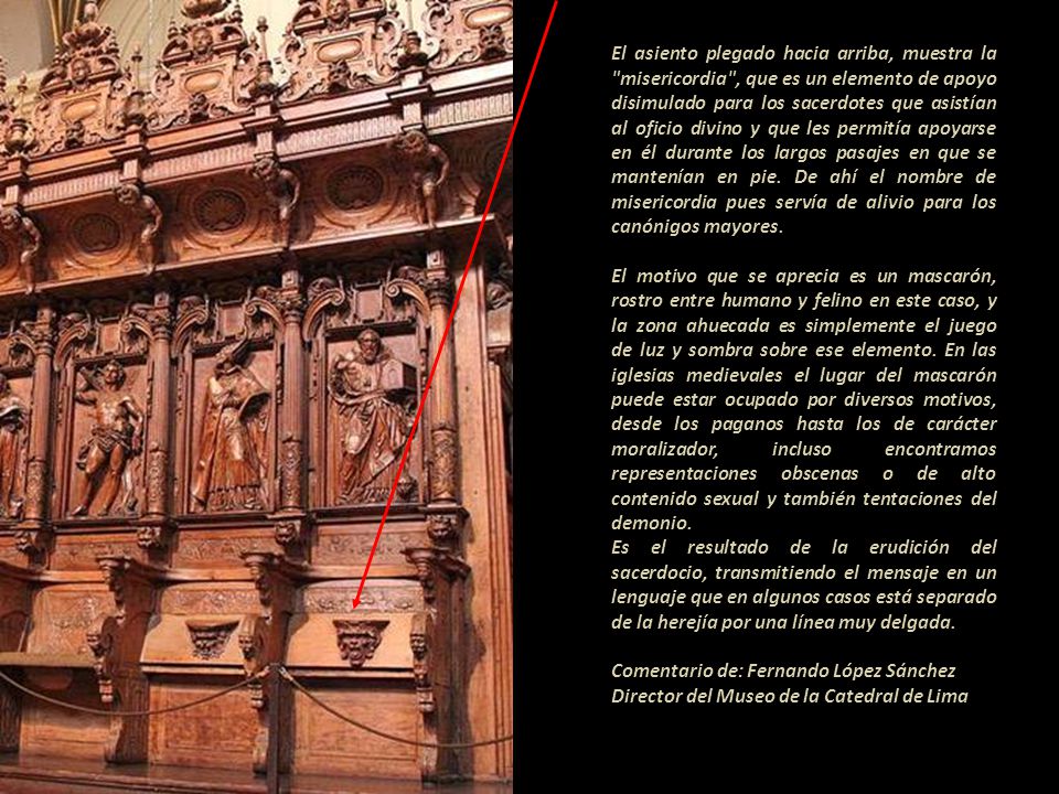 El asiento plegado hacia arriba, muestra la misericordia , que es un elemento de apoyo disimulado para los sacerdotes que asistían al oficio divino y que les permitía apoyarse en él durante los largos pasajes en que se mantenían en pie. De ahí el nombre de misericordia pues servía de alivio para los canónigos mayores.
