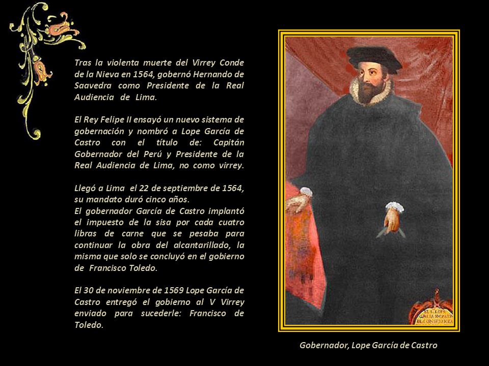 Tras la violenta muerte del Virrey Conde de la Nieva en 1564, gobernó Hernando de Saavedra como Presidente de la Real Audiencia de Lima. . El Rey Felipe II ensayó un nuevo sistema de gobernación y nombró a Lope García de Castro con el título de: Capitán Gobernador del Perú y Presidente de la Real Audiencia de Lima, no como virrey. Llegó a Lima el 22 de septiembre de 1564, su mandato duró cinco años El gobernador García de Castro implantó el impuesto de la sisa por cada cuatro libras de carne que se pesaba para continuar la obra del alcantarillado, la misma que solo se concluyó en el gobierno de Francisco Toledo El 30 de noviembre de 1569 Lope García de Castro entregó el gobierno al V Virrey enviado para sucederle: Francisco de Toledo. conocido como el Virrey Toledo. .