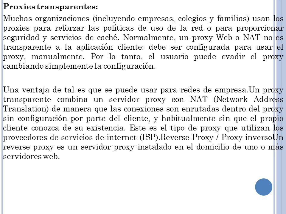 Proxies transparentes: Muchas organizaciones (incluyendo empresas, colegios y familias) usan los proxies para reforzar las políticas de uso de la red o para proporcionar seguridad y servicios de caché.