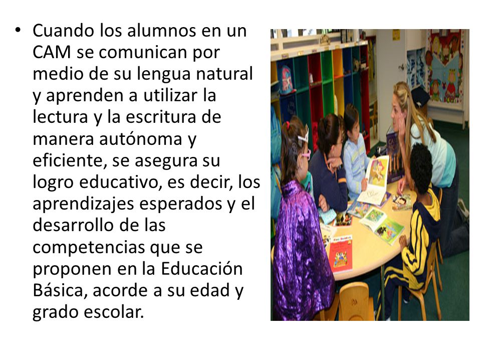 Cuando los alumnos en un CAM se comunican por medio de su lengua natural y aprenden a utilizar la lectura y la escritura de manera autónoma y eficiente, se asegura su logro educativo, es decir, los aprendizajes esperados y el desarrollo de las competencias que se proponen en la Educación Básica, acorde a su edad y grado escolar.