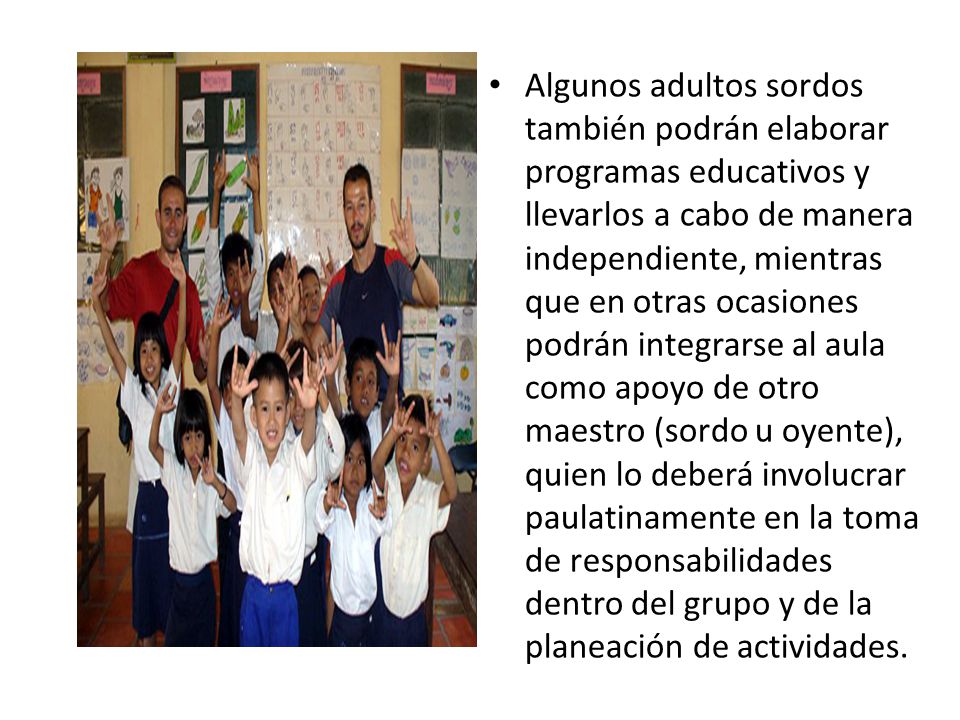 Algunos adultos sordos también podrán elaborar programas educativos y llevarlos a cabo de manera independiente, mientras que en otras ocasiones podrán integrarse al aula como apoyo de otro maestro (sordo u oyente), quien lo deberá involucrar paulatinamente en la toma de responsabilidades dentro del grupo y de la planeación de actividades.