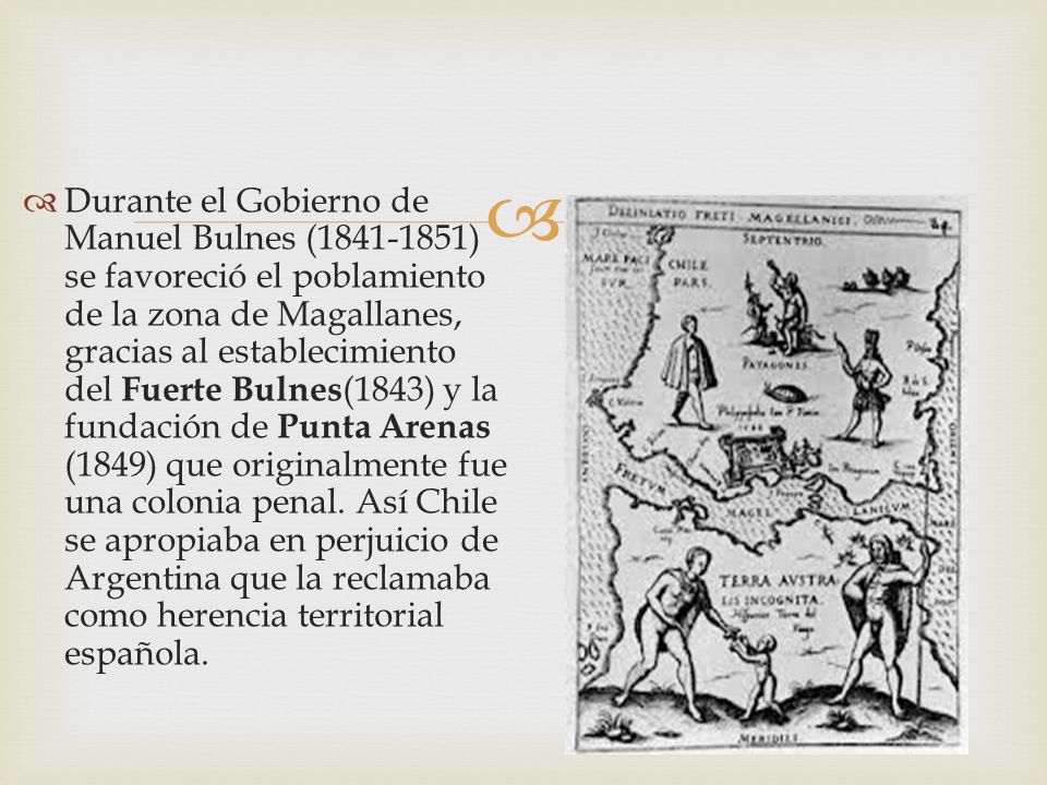 Durante el Gobierno de Manuel Bulnes ( ) se favoreció el poblamiento de la zona de Magallanes, gracias al establecimiento del Fuerte Bulnes(1843) y la fundación de Punta Arenas (1849) que originalmente fue una colonia penal.