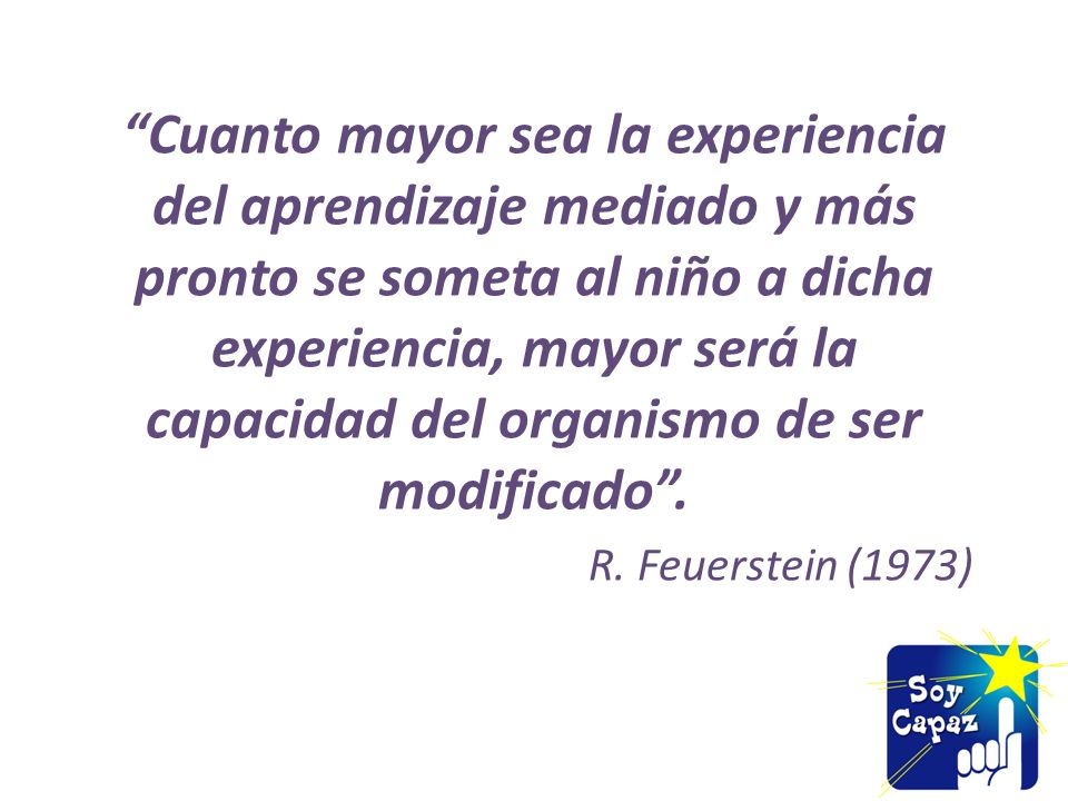 Cuanto mayor sea la experiencia del aprendizaje mediado y más pronto se someta al niño a dicha experiencia, mayor será la capacidad del organismo de ser modificado .