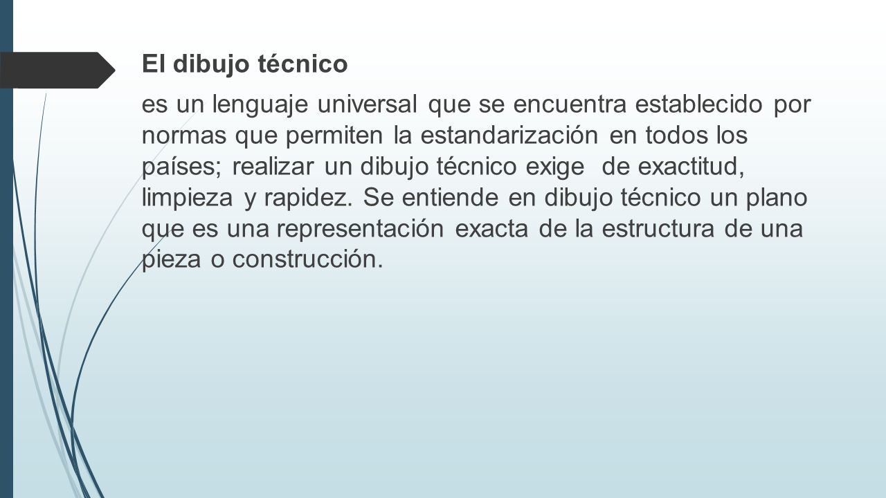 El dibujo técnico es un lenguaje universal que se encuentra establecido por normas que permiten la estandarización en todos los países; realizar un dibujo técnico exige de exactitud, limpieza y rapidez.