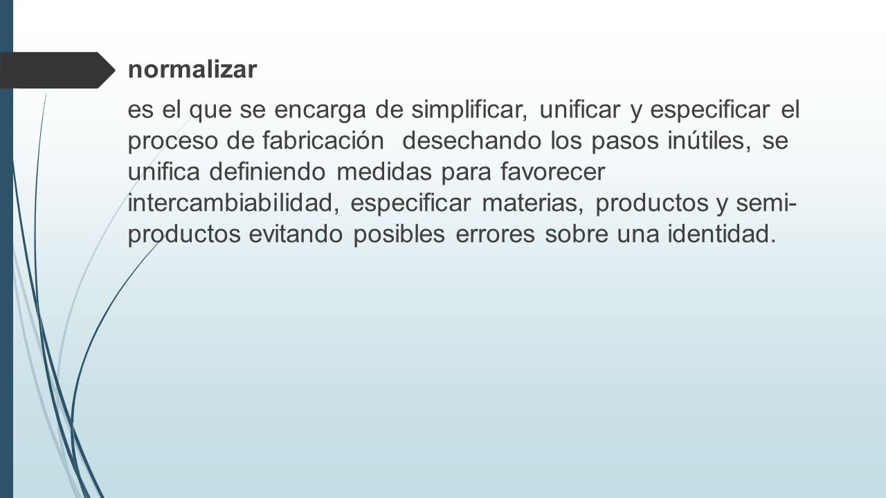 normalizar es el que se encarga de simplificar, unificar y especificar el proceso de fabricación desechando los pasos inútiles, se unifica definiendo medidas para favorecer intercambiabilidad, especificar materias, productos y semi- productos evitando posibles errores sobre una identidad.
