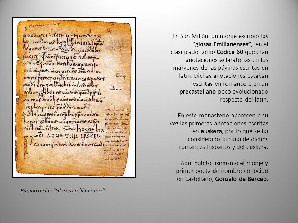 En San Millán un monje escribió las glosas Emilianenses , en el clasificado como Códice 60 que eran anotaciones aclaratorias en los márgenes de las páginas escritas en latín. Dichas anotaciones estaban escritas en romance o en un precastellano poco evolucionado respecto del latín.