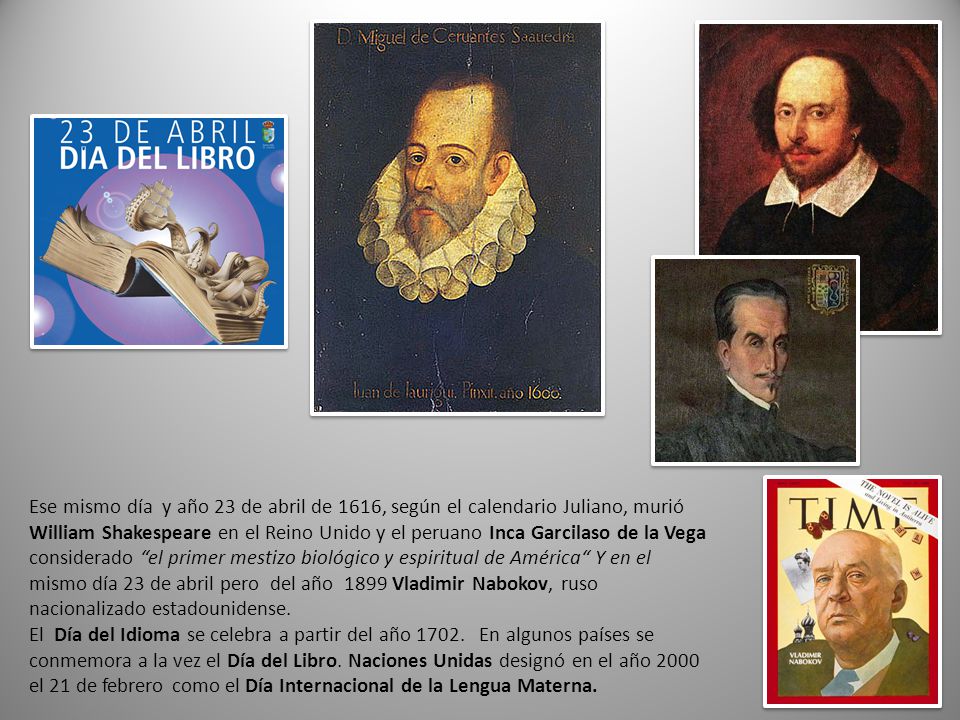 Ese mismo día y año 23 de abril de 1616, según el calendario Juliano, murió William Shakespeare en el Reino Unido y el peruano Inca Garcilaso de la Vega considerado el primer mestizo biológico y espiritual de América Y en el mismo día 23 de abril pero del año 1899 Vladimir Nabokov, ruso nacionalizado estadounidense.