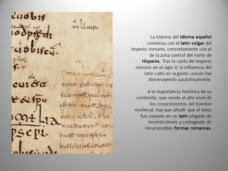 La historia del idioma español comienza con el latín vulgar del Imperio romano, concretamente con el de la zona central del norte de Hispania. Tras la caída del Imperio romano en el siglo V, la influencia del latín culto en la gente común fue disminuyendo paulatinamente.