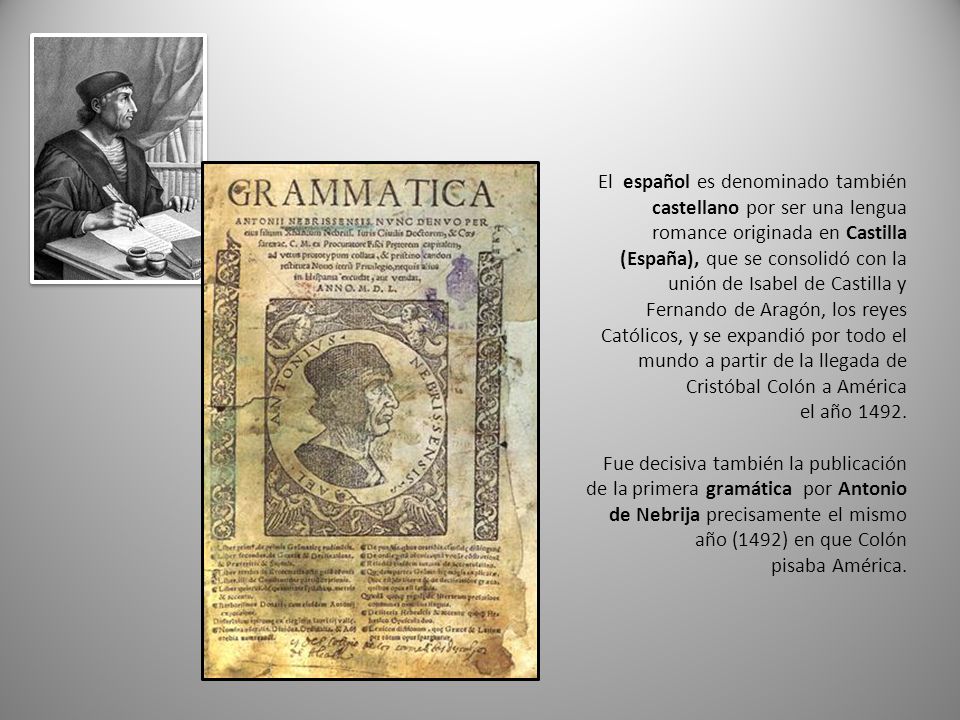 El español es denominado también castellano por ser una lengua romance originada en Castilla (España), que se consolidó con la unión de Isabel de Castilla y Fernando de Aragón, los reyes Católicos, y se expandió por todo el mundo a partir de la llegada de Cristóbal Colón a América