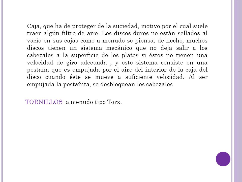 Caja, que ha de proteger de la suciedad, motivo por el cual suele traer algún filtro de aire. Los discos duros no están sellados al vacío en sus cajas como a menudo se piensa; de hecho, muchos discos tienen un sistema mecánico que no deja salir a los cabezales a la superficie de los platos si éstos no tienen una velocidad de giro adecuada , y este sistema consiste en una pestaña que es empujada por el aire del interior de la caja del disco cuando éste se mueve a suficiente velocidad. Al ser empujada la pestañita, se desbloquean los cabezales
