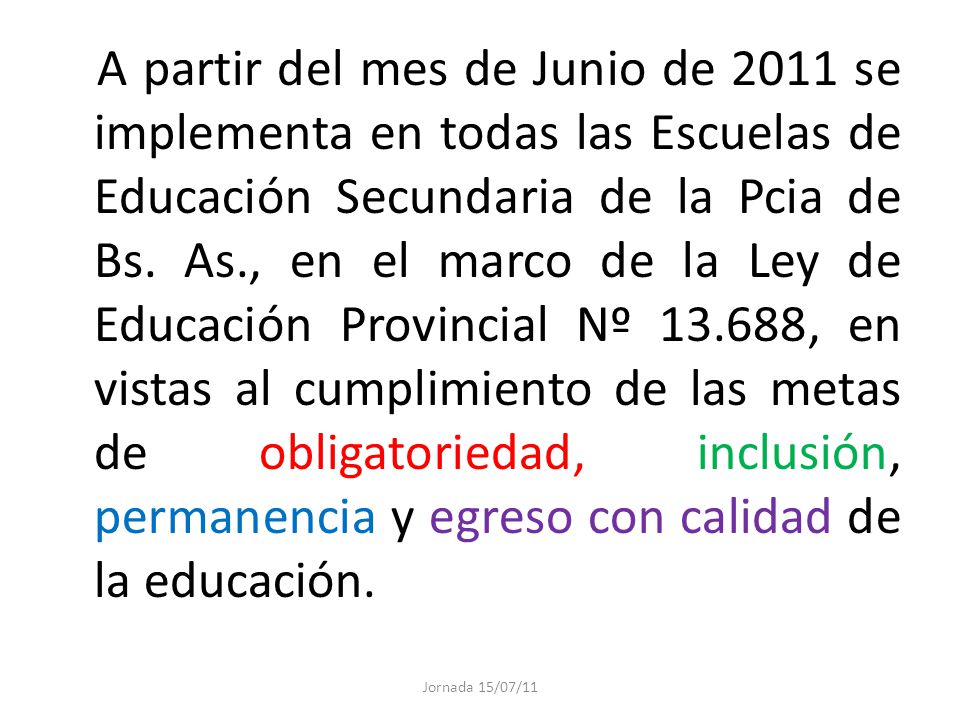 A partir del mes de Junio de 2011 se implementa en todas las Escuelas de Educación Secundaria de la Pcia de Bs. As., en el marco de la Ley de Educación Provincial Nº , en vistas al cumplimiento de las metas de obligatoriedad, inclusión, permanencia y egreso con calidad de la educación.