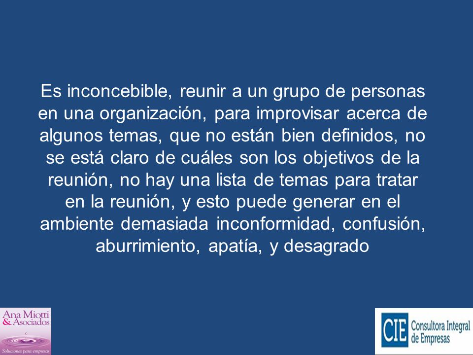 Es inconcebible, reunir a un grupo de personas en una organización, para improvisar acerca de algunos temas, que no están bien definidos, no se está claro de cuáles son los objetivos de la reunión, no hay una lista de temas para tratar en la reunión, y esto puede generar en el ambiente demasiada inconformidad, confusión, aburrimiento, apatía, y desagrado