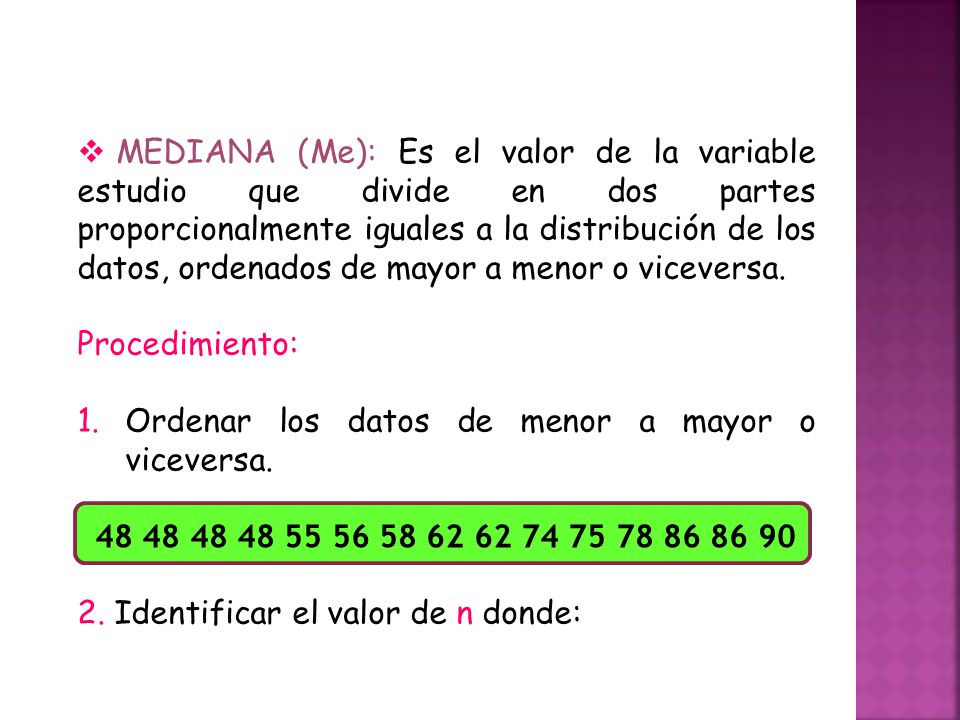 MEDIANA (Me): Es el valor de la variable estudio que divide en dos partes proporcionalmente iguales a la distribución de los datos, ordenados de mayor a menor o viceversa.