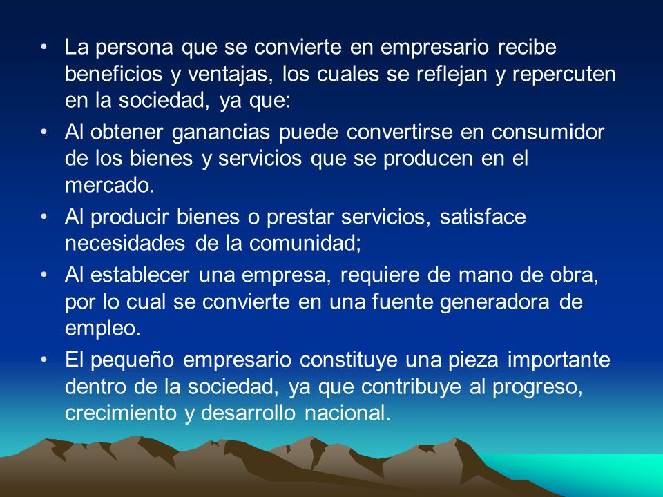 La persona que se convierte en empresario recibe beneficios y ventajas, los cuales se reflejan y repercuten en la sociedad, ya que: