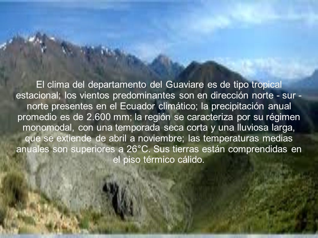 El clima del departamento del Guaviare es de tipo tropical estacional; los vientos predominantes son en dirección norte - sur - norte presentes en el Ecuador climático; la precipitación anual promedio es de mm; la región se caracteriza por su régimen monomodal, con una temporada seca corta y una lluviosa larga, que se extiende de abril a noviembre; las temperaturas medias anuales son superiores a 26°C.