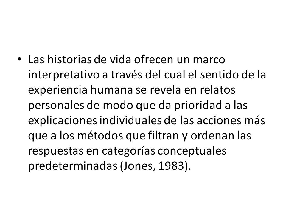 Las historias de vida ofrecen un marco interpretativo a través del cual el sentido de la experiencia humana se revela en relatos personales de modo que da prioridad a las explicaciones individuales de las acciones más que a los métodos que filtran y ordenan las respuestas en categorías conceptuales predeterminadas (Jones, 1983).
