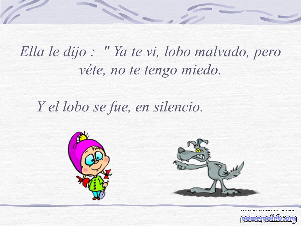 Ella le dijo : Ya te vi, lobo malvado, pero véte, no te tengo miedo.