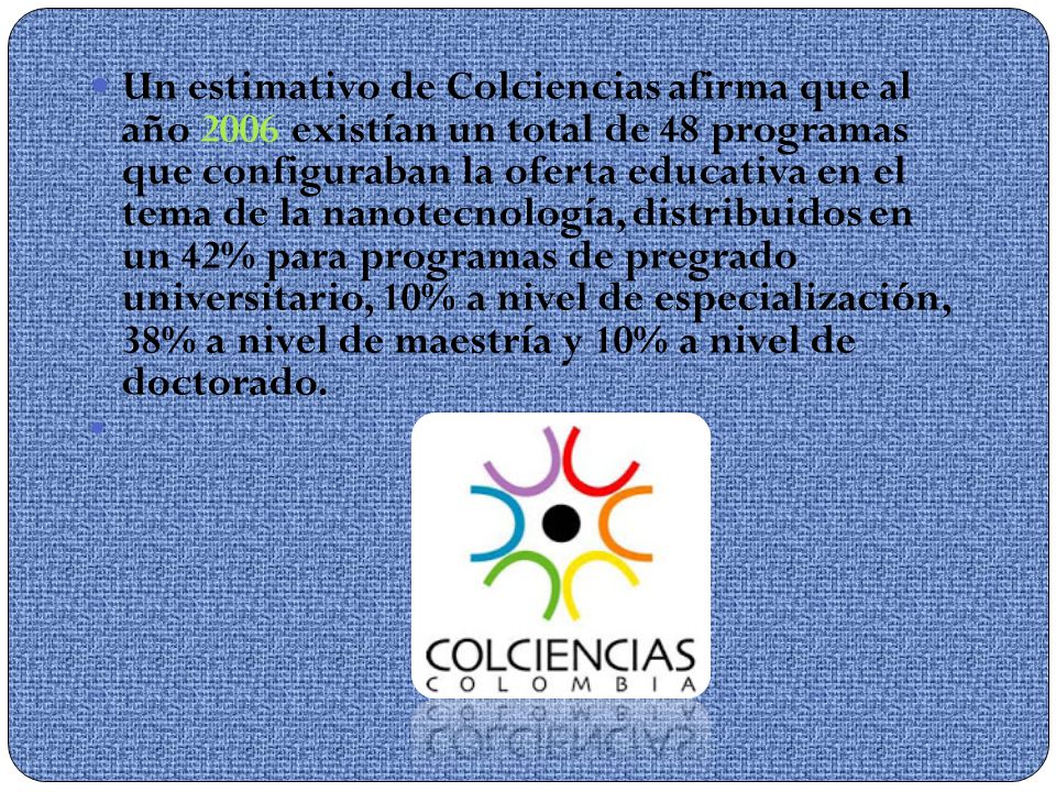 Un estimativo de Colciencias afirma que al año 2006 existían un total de 48 programas que configuraban la oferta educativa en el tema de la nanotecnología, distribuidos en un 42% para programas de pregrado universitario, 10% a nivel de especialización, 38% a nivel de maestría y 10% a nivel de doctorado.