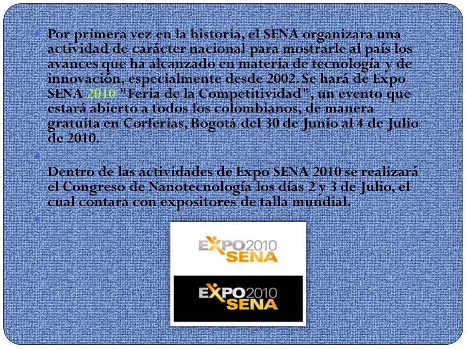Por primera vez en la historia, el SENA organizara una actividad de carácter nacional para mostrarle al país los avances que ha alcanzado en materia de tecnología y de innovación, especialmente desde Se hará de Expo SENA 2010 Feria de la Competitividad , un evento que estará abierto a todos los colombianos, de manera gratuita en Corferias, Bogotá del 30 de Junio al 4 de Julio de 2010.