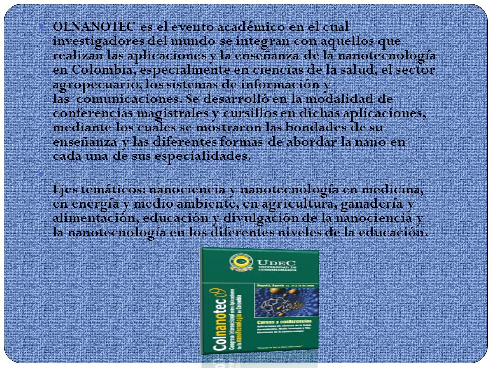 OLNANOTEC es el evento académico en el cual investigadores del mundo se integran con aquellos que realizan las aplicaciones y la enseñanza de la nanotecnología en Colombia, especialmente en ciencias de la salud, el sector agropecuario, los sistemas de información y las comunicaciones. Se desarrolló en la modalidad de conferencias magistrales y cursillos en dichas aplicaciones, mediante los cuales se mostraron las bondades de su enseñanza y las diferentes formas de abordar la nano en cada una de sus especialidades.