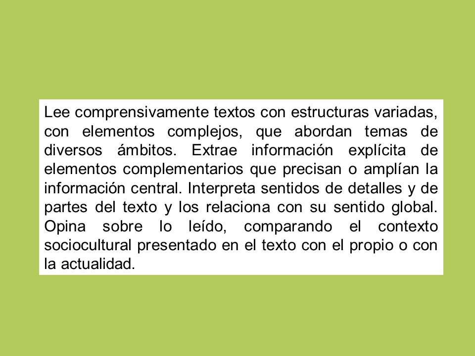 Lee comprensivamente textos con estructuras variadas, con elementos complejos, que abordan temas de diversos ámbitos. Extrae información explícita de elementos complementarios que precisan o amplían la información central. Interpreta sentidos de detalles y de partes del texto y los relaciona con su sentido global. Opina sobre lo leído, comparando el contexto sociocultural presentado en el texto con el propio o con la actualidad.