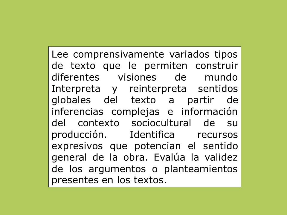 Lee comprensivamente variados tipos de texto que le permiten construir diferentes visiones de mundo Interpreta y reinterpreta sentidos globales del texto a partir de inferencias complejas e información del contexto sociocultural de su producción. Identifica recursos expresivos que potencian el sentido general de la obra. Evalúa la validez de los argumentos o planteamientos presentes en los textos.