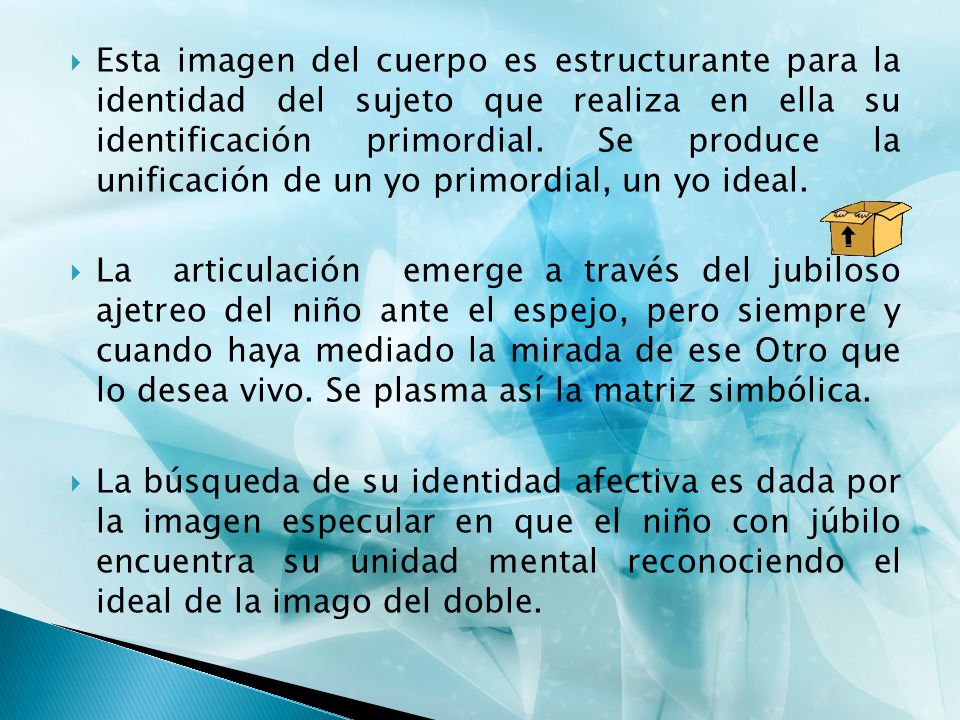 Esta imagen del cuerpo es estructurante para la identidad del sujeto que realiza en ella su identificación primordial. Se produce la unificación de un yo primordial, un yo ideal.