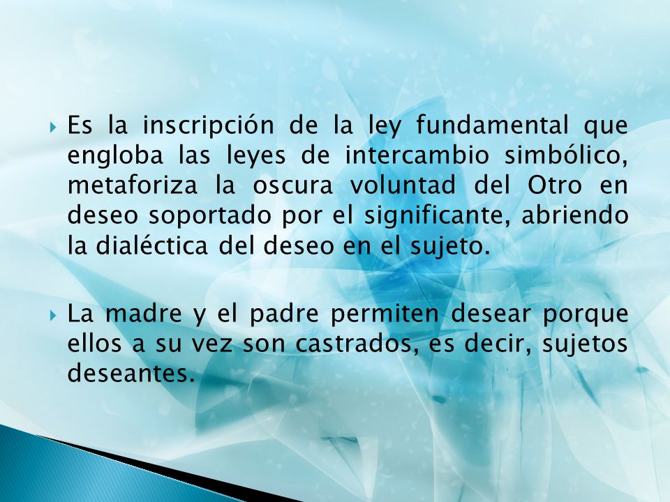 Es la inscripción de la ley fundamental que engloba las leyes de intercambio simbólico, metaforiza la oscura voluntad del Otro en deseo soportado por el significante, abriendo la dialéctica del deseo en el sujeto.