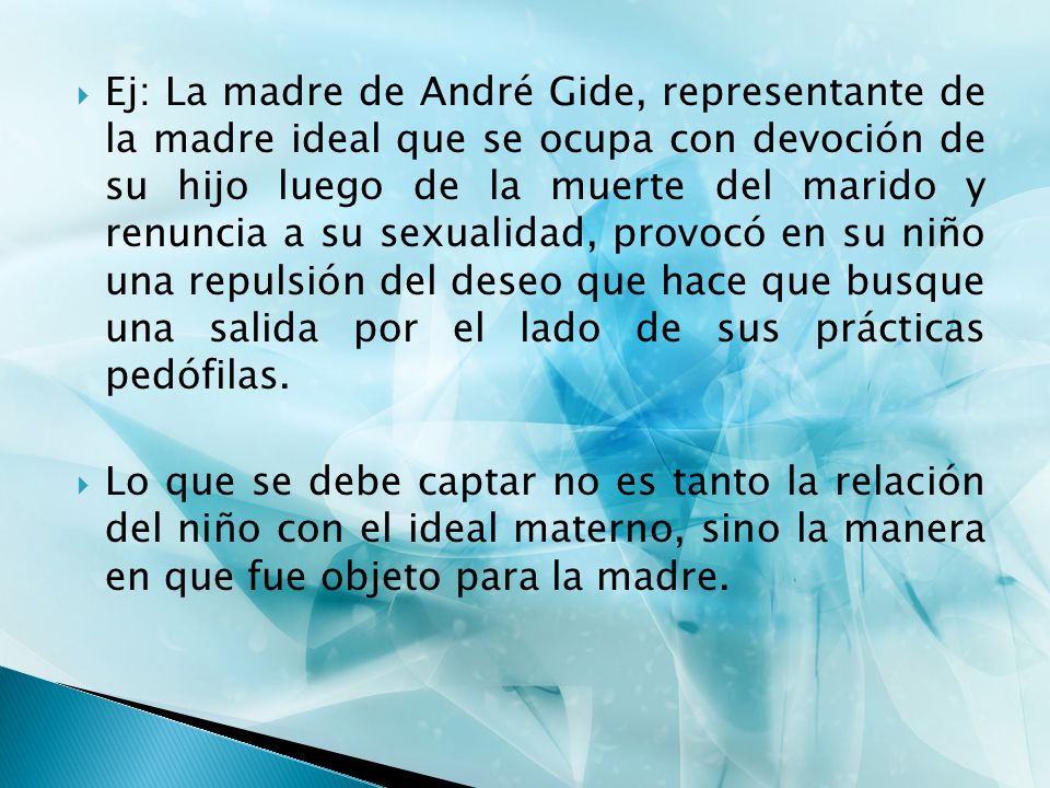Ej: La madre de André Gide, representante de la madre ideal que se ocupa con devoción de su hijo luego de la muerte del marido y renuncia a su sexualidad, provocó en su niño una repulsión del deseo que hace que busque una salida por el lado de sus prácticas pedófilas.