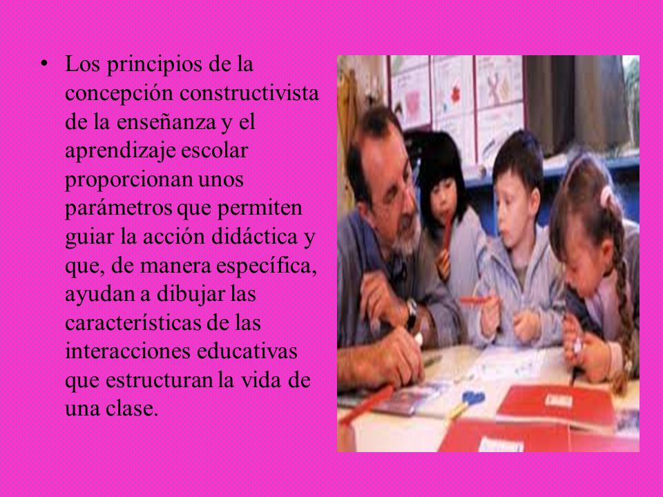Los principios de la concepción constructivista de la enseñanza y el aprendizaje escolar proporcionan unos parámetros que permiten guiar la acción didáctica y que, de manera específica, ayudan a dibujar las características de las interacciones educativas que estructuran la vida de una clase.